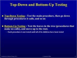 Top-Down and Bottom-Up Testing

      Top-Down Testing : Test the main procedure, then go down
       through procedures it calls, and so on

      Bottom-Up Testing : Test the leaves in the tree (procedures that
       make no calls), and move up to the root.
          – Each procedure is not tested until all of its children have been tested




Introduction to Software Testing (Ch 1)                 © Ammann & Offutt             51
 