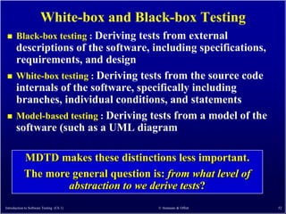 White-box and Black-box Testing
      Black-box testing : Deriving tests from external
       descriptions of the software, including specifications,
       requirements, and design
      White-box testing : Deriving tests from the source code
       internals of the software, specifically including
       branches, individual conditions, and statements
      Model-based testing : Deriving tests from a model of the
       software (such as a UML diagram

            MDTD makes these distinctions less important.
            The more general question is: from what level of
                    abstraction to we derive tests?
Introduction to Software Testing (Ch 1)   © Ammann & Offutt       52
 
