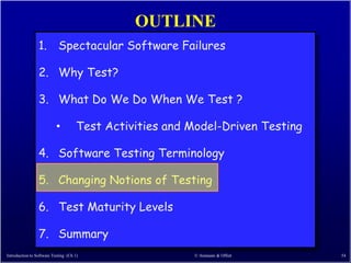 OUTLINE
                 1. Spectacular Software Failures

                 2. Why Test?

                 3. What Do We Do When We Test ?

                           •          Test Activities and Model-Driven Testing

                 4. Software Testing Terminology

                 5. Changing Notions of Testing

                 6. Test Maturity Levels

                 7. Summary
Introduction to Software Testing (Ch 1)                   © Ammann & Offutt      54
 