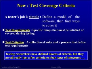 New : Test Coverage Criteria

      A tester’s job is simple : Define a model of the
                                 software, then find ways
                                 to cover it
  Test    Requirements : Specific things that must be satisfied or
       covered during testing

  Test      Criterion : A collection of rules and a process that define
       test requirements

       Testing researchers have defined dozens of criteria, but they
       are all really just a few criteria on four types of structures …

Introduction to Software Testing (Ch 1)         © Ammann & Offutt          56
 