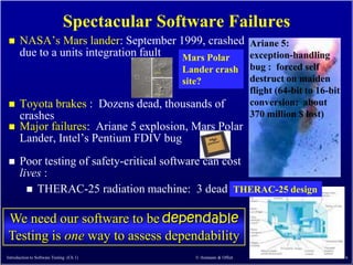 Spectacular Software Failures
     NASA’s Mars lander: September 1999, crashed Ariane 5:
      due to a units integration fault Mars Polar exception-handling
                                             Lander crash          bug : forced self
                                             site?                 destruct on maiden
                                                                   flight (64-bit to 16-bit
     Toyota brakes : Dozens dead, thousands of                    conversion: about
      crashes                                                      370 million $ lost)
     Major failures: Ariane 5 explosion, Mars Polar
      Lander, Intel’s Pentium FDIV bug
     Poor testing of safety-critical software can cost
      lives :
         THERAC-25 radiation machine: 3 dead THERAC-25 design


We need our software to be dependable
Testing is one way to assess dependability
Introduction to Software Testing (Ch 1)        © Ammann & Offutt                              6
 