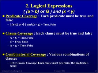 2. Logical Expressions
                                          ( (a > b) or G ) and (x < y)
      Predicate Coverage : Each predicate must be true and
       false
          – ( (a>b) or G ) and (x < y) = True, False


      Clause Coverage : Each clause must be true and false
          – (a > b) = True, False
          – G = True, False
          – (x < y) = True, False


      Combinatorial Coverage : Various combinations of
       clauses
          – Active Clause Coverage: Each clause must determine the predicate’s
            result
Introduction to Software Testing (Ch 1)                   © Ammann & Offutt      63
 