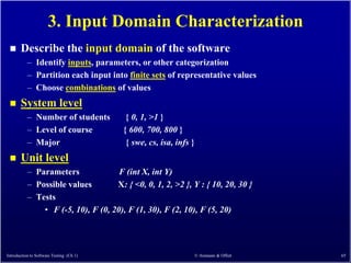 3. Input Domain Characterization
      Describe the input domain of the software
           – Identify inputs, parameters, or other categorization
           – Partition each input into finite sets of representative values
           – Choose combinations of values
      System level
           – Number of students            { 0, 1, >1 }
           – Level of course              { 600, 700, 800 }
           – Major                         { swe, cs, isa, infs }
      Unit level
           – Parameters              F (int X, int Y)
           – Possible values        X: { <0, 0, 1, 2, >2 }, Y : { 10, 20, 30 }
           – Tests
               • F (-5, 10), F (0, 20), F (1, 30), F (2, 10), F (5, 20)




Introduction to Software Testing (Ch 1)                             © Ammann & Offutt   65
 