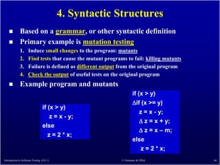 4. Syntactic Structures
            Based on a grammar, or other syntactic definition
            Primary example is mutation testing
             1.     Induce small changes to the program: mutants
             2.     Find tests that cause the mutant programs to fail: killing mutants
             3.     Failure is defined as different output from the original program
             4.     Check the output of useful tests on the original program
            Example program and mutants
                                                                   if (x > y)
                                                                   if (x >= y)
                                 if (x > y)
                                                                       z = x - y;
                                     z = x - y;
                                                                        z = x + y;
                                 else
                                                                        z = x – m;
                                    z = 2 * x;
                                                                   else
                                                                        z = 2 * x;
Introduction to Software Testing (Ch 1)                     © Ammann & Offutt            66
 