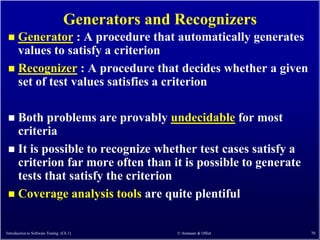 Generators and Recognizers
  Generator : A procedure that automatically generates
   values to satisfy a criterion
  Recognizer : A procedure that decides whether a given
   set of test values satisfies a criterion

  Both problems are provably undecidable for most
   criteria
  It is possible to recognize whether test cases satisfy a
   criterion far more often than it is possible to generate
   tests that satisfy the criterion
  Coverage analysis tools are quite plentiful


Introduction to Software Testing (Ch 1)          © Ammann & Offutt   70
 