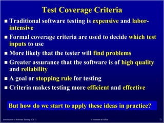 Test Coverage Criteria
  Traditional software testing is expensive and labor-
   intensive
  Formal coverage criteria are used to decide which test
   inputs to use
  More likely that the tester will find problems
  Greater assurance that the software is of high quality
   and reliability
  A goal or stopping rule for testing
  Criteria makes testing more efficient and effective


      But how do we start to apply these ideas in practice?
Introduction to Software Testing (Ch 1)                © Ammann & Offutt   72
 