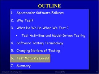OUTLINE
                 1. Spectacular Software Failures

                 2. Why Test?

                 3. What Do We Do When We Test ?

                           •          Test Activities and Model-Driven Testing

                 4. Software Testing Terminology

                 5. Changing Notions of Testing

                 6. Test Maturity Levels

                 7. Summary
Introduction to Software Testing (Ch 1)                   © Ammann & Offutt      73
 