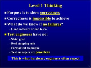 Level 1 Thinking
 Purpose is to show correctness
 Correctness is impossible to achieve
 What do we know if no failures?
  – Good software or bad tests?
 Test   engineers have no:
  – Strict goal
  – Real stopping rule
  – Formal test technique
  – Test managers are powerless

    This is what hardware engineers often expect
                                                   76
 
