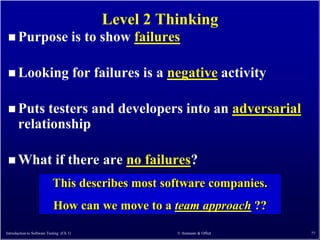 Level 2 Thinking
  Purpose                                is to show failures

  Looking                                for failures is a negative activity

  Puts     testers and developers into an adversarial
       relationship

  What                      if there are no failures?
                           This describes most software companies.
                            How can we move to a team approach ??

Introduction to Software Testing (Ch 1)                     © Ammann & Offutt   77
 