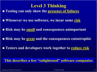Level 3 Thinking
      Testing can only show the presence of failures

      Whenever we use software, we incur some risk

      Risk may be small and consequences unimportant

      Risk may be great and the consequences catastrophic

      Testers and developers work together to reduce risk


    This describes a few ―enlightened‖ software companies

Introduction to Software Testing (Ch 1)             © Ammann & Offutt   78
 