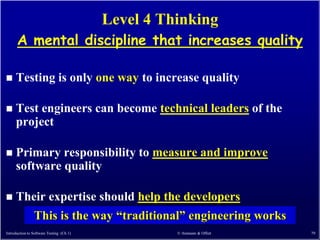Level 4 Thinking
      A mental discipline that increases quality

    Testing is only one way to increase quality

    Test engineers can become technical leaders of the
     project

    Primary responsibility to measure and improve
     software quality

    Their expertise should help the developers
                This is the way ―traditional‖ engineering works
Introduction to Software Testing (Ch 1)             © Ammann & Offutt   79
 