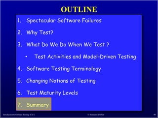 OUTLINE
                 1. Spectacular Software Failures

                 2. Why Test?

                 3. What Do We Do When We Test ?

                           •          Test Activities and Model-Driven Testing

                 4. Software Testing Terminology

                 5. Changing Notions of Testing

                 6. Test Maturity Levels

                 7. Summary
Introduction to Software Testing (Ch 1)                   © Ammann & Offutt      80
 