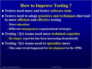 How to Improve Testing ?
 Testers need more and better software tools
 Testers need to adopt practices and techniques that lead
  to more efficient and effective testing
         – More education
         – Different management organizational strategies
     Testing / QA teams need more technical expertise
         – Developer expertise has been increasing dramatically
     Testing / QA teams need to specialize more
         – This same trend happened for development in the 1990s




Introduction to Software Testing (Ch 1)             © Ammann & Offutt   82
 