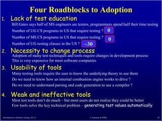 Four Roadblocks to Adoption
1.       Lack of test education
          Bill Gates says half of MS engineers are testers, programmers spend half their time testing
          Number of UG CS programs in US that require testing ?               0
          Number of MS CS programs in US that require testing ?
                                                                              0
          Number of UG testing classes in the US ?     ~30
2.       Necessity to change process
          Adoption of many test techniques and tools require changes in development process
          This is very expensive for most software companies
3.       Usability of tools
          Many testing tools require the user to know the underlying theory to use them
          Do we need to know how an internal combustion engine works to drive ?
          Do we need to understand parsing and code generation to use a compiler ?

4.       Weak and ineffective tools
          Most test tools don’t do much – but most users do not realize they could be better
          Few tools solve the key technical problem – generating test values automatically

Introduction to Software Testing (Ch 1)                   © Ammann & Offutt                         83
 