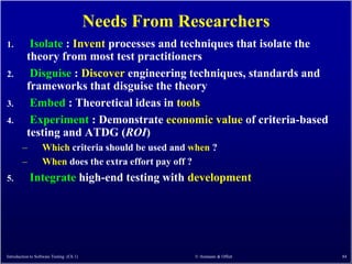Needs From Researchers
1.         Isolate : Invent processes and techniques that isolate the
          theory from most test practitioners
2.         Disguise : Discover engineering techniques, standards and
          frameworks that disguise the theory
3.         Embed : Theoretical ideas in tools
4.         Experiment : Demonstrate economic value of criteria-based
          testing and ATDG (ROI)
        –          Which criteria should be used and when ?
        –          When does the extra effort pay off ?
5.          Integrate high-end testing with development




Introduction to Software Testing (Ch 1)                © Ammann & Offutt   84
 