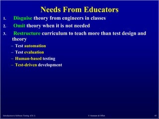 Needs From Educators
1.         Disguise theory from engineers in classes
2.         Omit theory when it is not needed
3.         Restructure curriculum to teach more than test design and
          theory
         –    Test automation
         –    Test evaluation
         –    Human-based testing
         –    Test-driven development




Introduction to Software Testing (Ch 1)               © Ammann & Offutt   85
 
