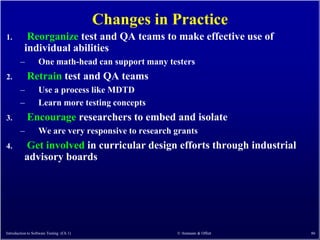 Changes in Practice
1.         Reorganize test and QA teams to make effective use of
          individual abilities
        –          One math-head can support many testers
2.          Retrain test and QA teams
        –          Use a process like MDTD
        –          Learn more testing concepts
3.          Encourage researchers to embed and isolate
        –          We are very responsive to research grants
4.        Get involved in curricular design efforts through industrial
          advisory boards




Introduction to Software Testing (Ch 1)               © Ammann & Offutt   86
 