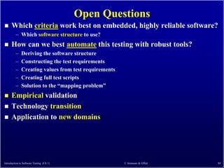 Open Questions
     Which criteria work best on embedded, highly reliable software?
         – Which software structure to use?
     How can we best automate this testing with robust tools?
         –    Deriving the software structure
         –    Constructing the test requirements
         –    Creating values from test requirements
         –    Creating full test scripts
         –    Solution to the ―mapping problem‖
     Empirical validation
     Technology transition
     Application to new domains




Introduction to Software Testing (Ch 1)                © Ammann & Offutt   89
 