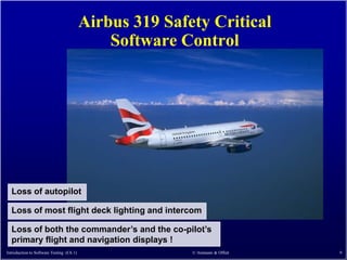 Airbus 319 Safety Critical
                                              Software Control




  Loss of autopilot

  Loss of most flight deck lighting and intercom

  Loss of both the commander’s and the co-pilot’s
  primary flight and navigation displays !
Introduction to Software Testing (Ch 1)                  © Ammann & Offutt   9
 