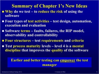 Summary of Chapter 1’s New Ideas
 Why do we test – to reduce the risk of using the
  software
 Four types of test activities – test design, automation,
  execution and evaluation
 Software terms – faults, failures, the RIP model,
  observability and controllability
 Four structures – test requirements and criteria
 Test process maturity levels – level 4 is a mental
  discipline that improves the quality of the software

                 Earlier and better testing can empower the test
                                     manager
Introduction to Software Testing (Ch 1)    © Ammann & Offutt       91
 