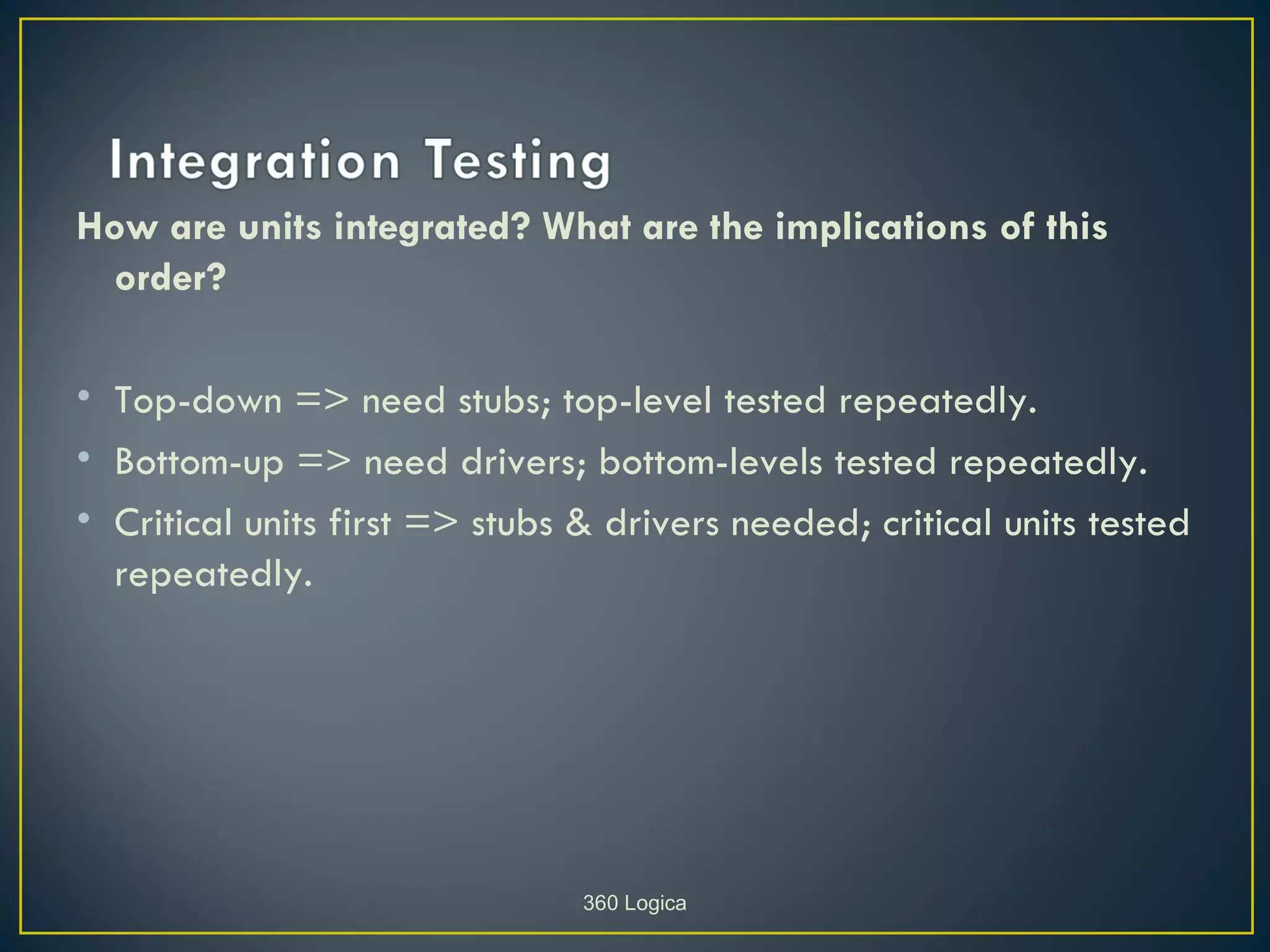 How are units integrated? What are the implications of this
 order?

• Top-down => need stubs; top-level tested repeatedly.
• Bottom-up => need drivers; bottom-levels tested repeatedly.
• Critical units first => stubs & drivers needed; critical units tested
  repeatedly.




                                360 Logica
 