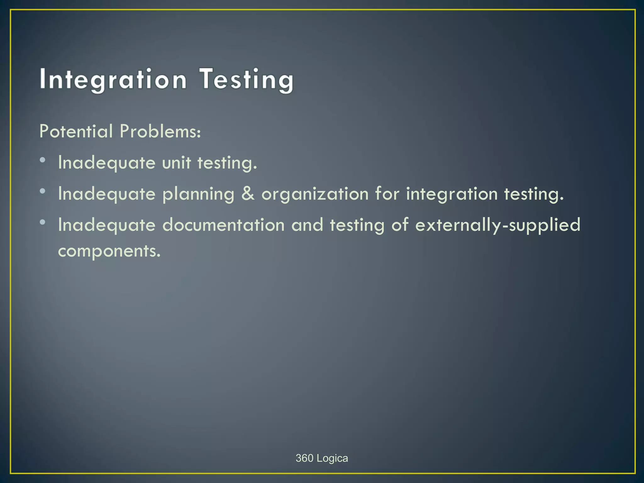 Potential Problems:
• Inadequate unit testing.
• Inadequate planning & organization for integration testing.
• Inadequate documentation and testing of externally-supplied
  components.




                            360 Logica
 
