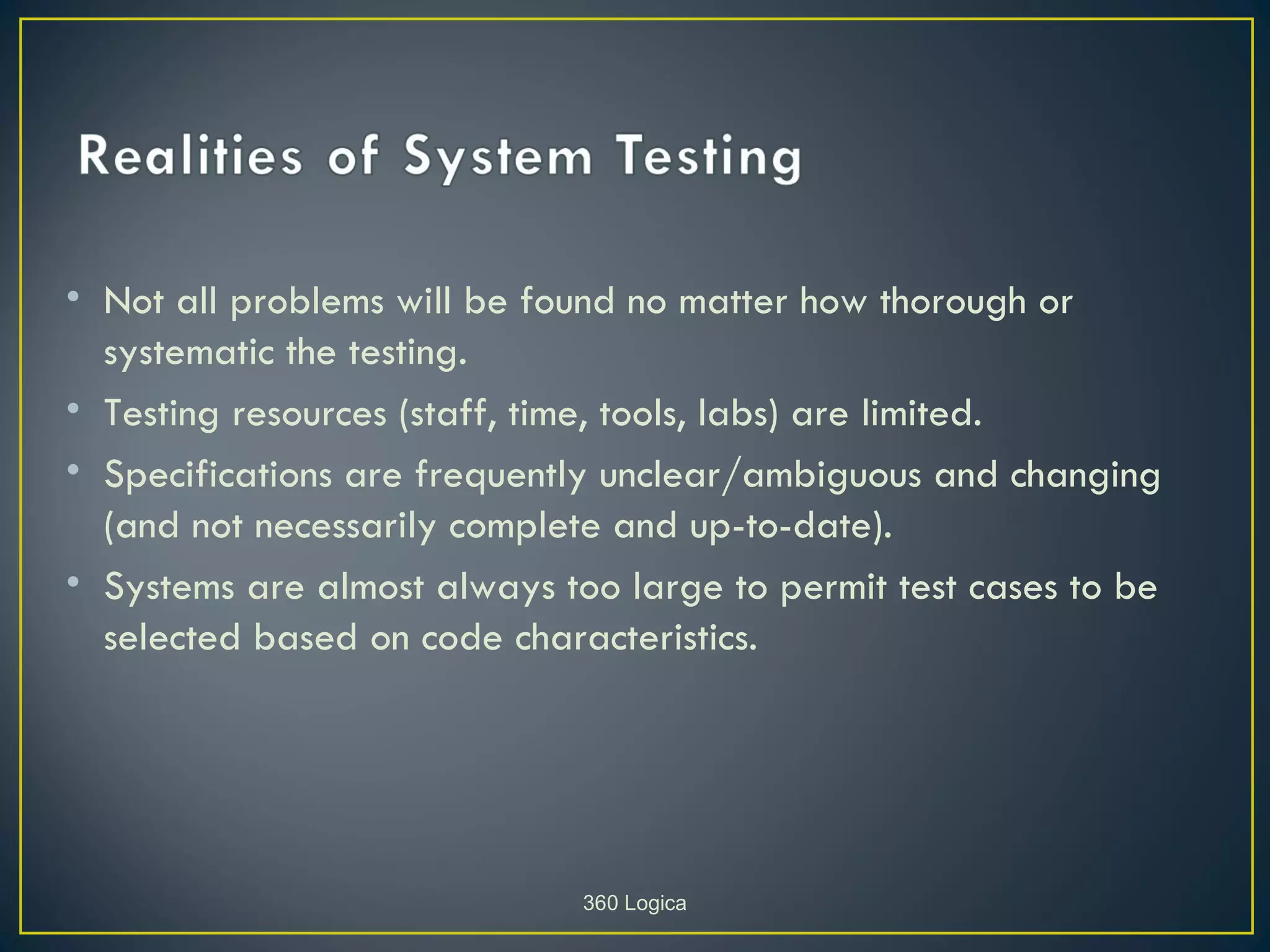• Not all problems will be found no matter how thorough or
  systematic the testing.
• Testing resources (staff, time, tools, labs) are limited.
• Specifications are frequently unclear/ambiguous and changing
  (and not necessarily complete and up-to-date).
• Systems are almost always too large to permit test cases to be
  selected based on code characteristics.




                              360 Logica
 
