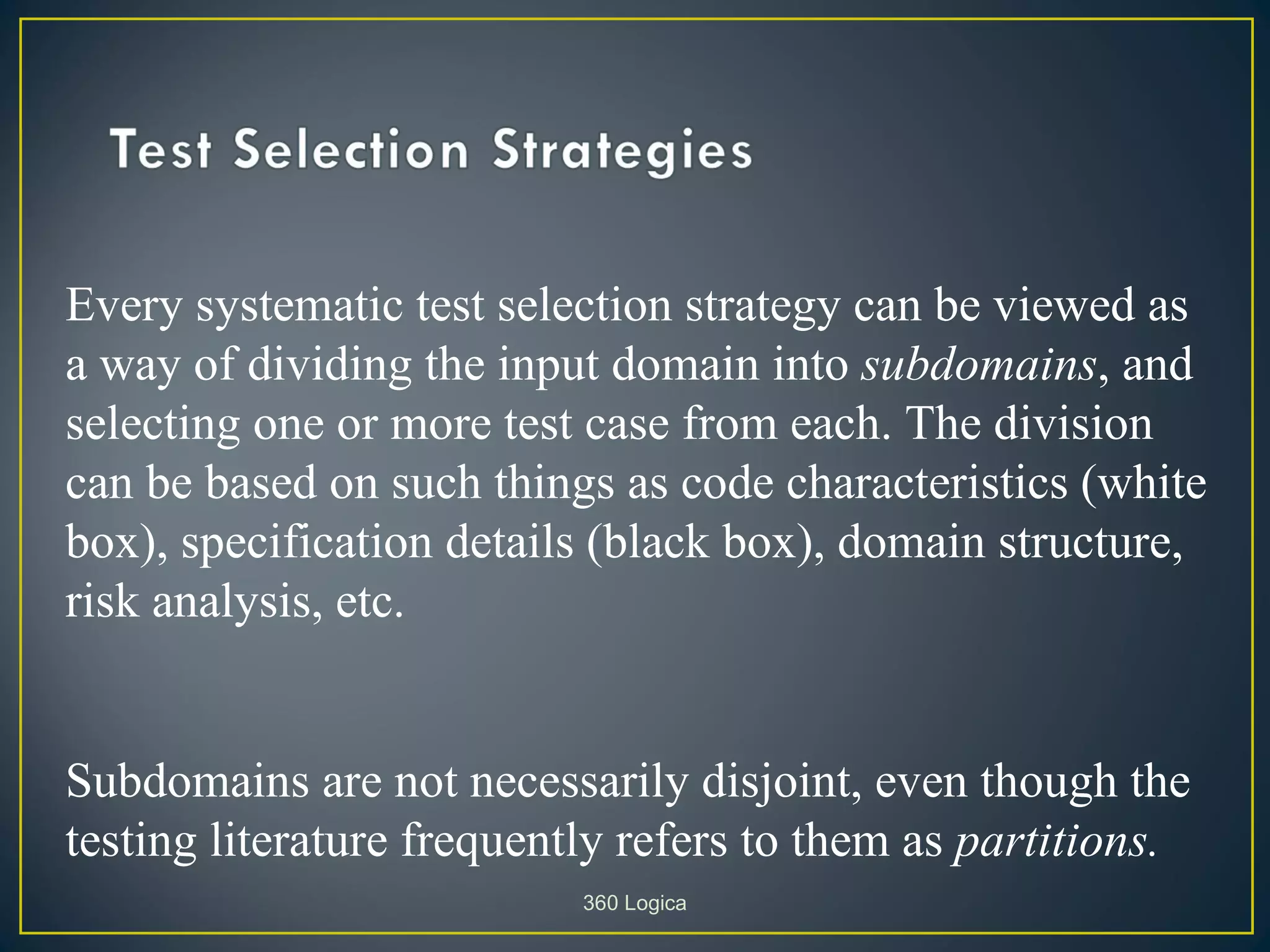 Every systematic test selection strategy can be viewed as
a way of dividing the input domain into subdomains, and
selecting one or more test case from each. The division
can be based on such things as code characteristics (white
box), specification details (black box), domain structure,
risk analysis, etc.


Subdomains are not necessarily disjoint, even though the
testing literature frequently refers to them as partitions.
                           360 Logica
 