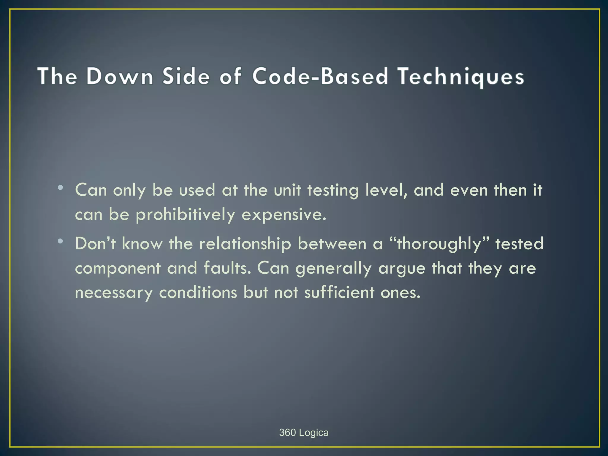 • Can only be used at the unit testing level, and even then it
  can be prohibitively expensive.
• Don’t know the relationship between a “thoroughly” tested
  component and faults. Can generally argue that they are
  necessary conditions but not sufficient ones.




                            360 Logica
 