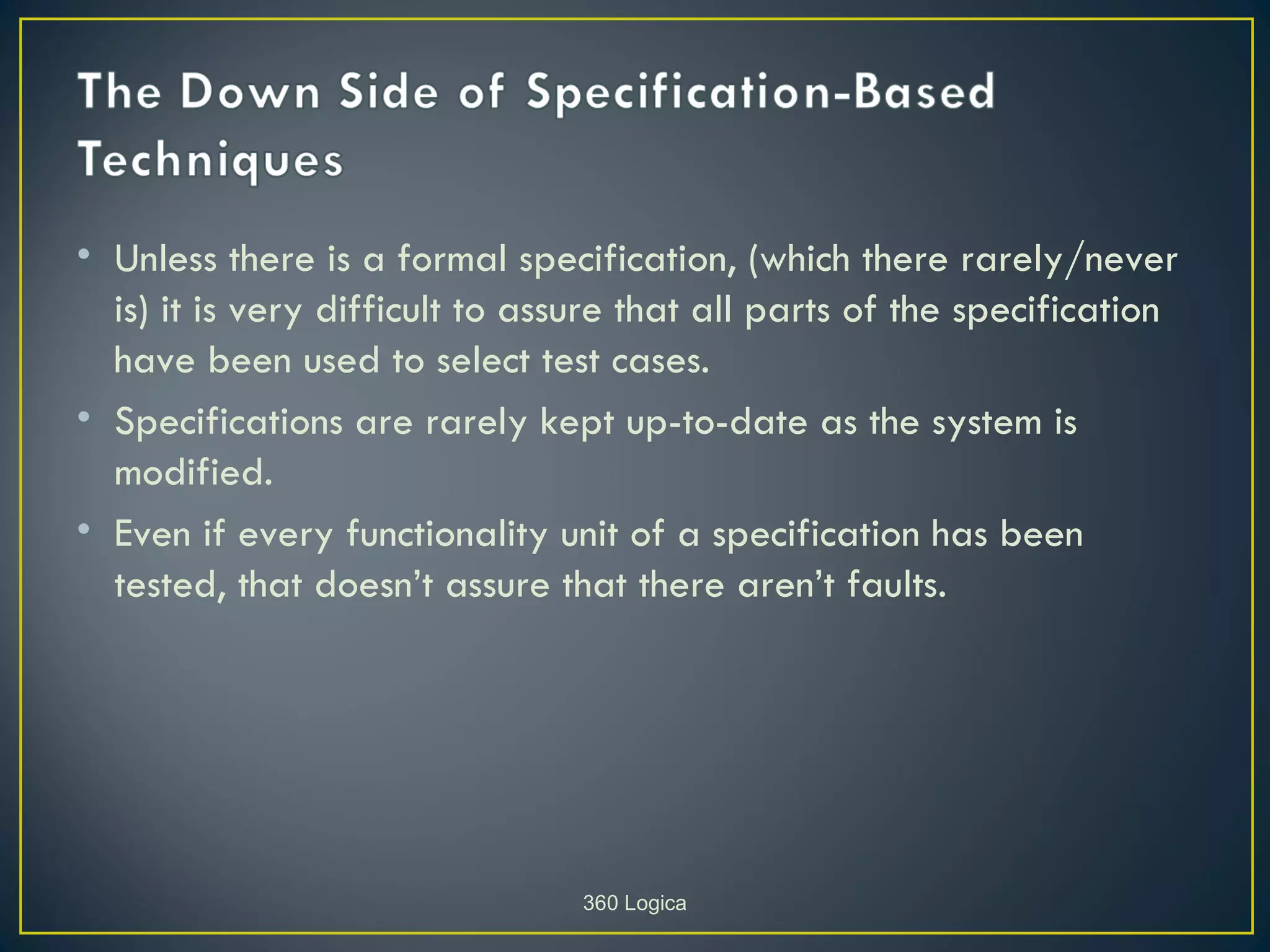 • Unless there is a formal specification, (which there rarely/never
  is) it is very difficult to assure that all parts of the specification
  have been used to select test cases.
• Specifications are rarely kept up-to-date as the system is
  modified.
• Even if every functionality unit of a specification has been
  tested, that doesn’t assure that there aren’t faults.




                                 360 Logica
 