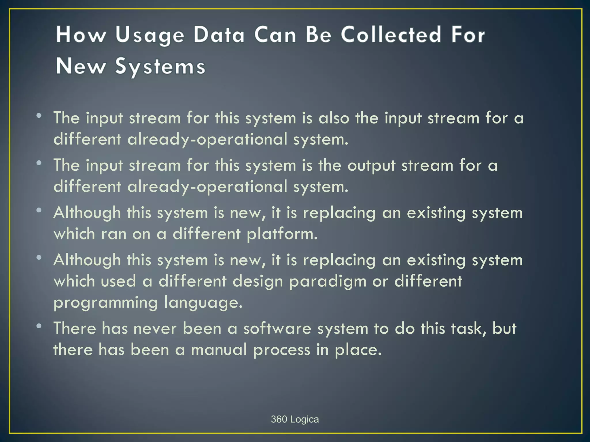 • The input stream for this system is also the input stream for a
  different already-operational system.
• The input stream for this system is the output stream for a
  different already-operational system.
• Although this system is new, it is replacing an existing system
  which ran on a different platform.
• Although this system is new, it is replacing an existing system
  which used a different design paradigm or different
  programming language.
• There has never been a software system to do this task, but
  there has been a manual process in place.


                               360 Logica
 