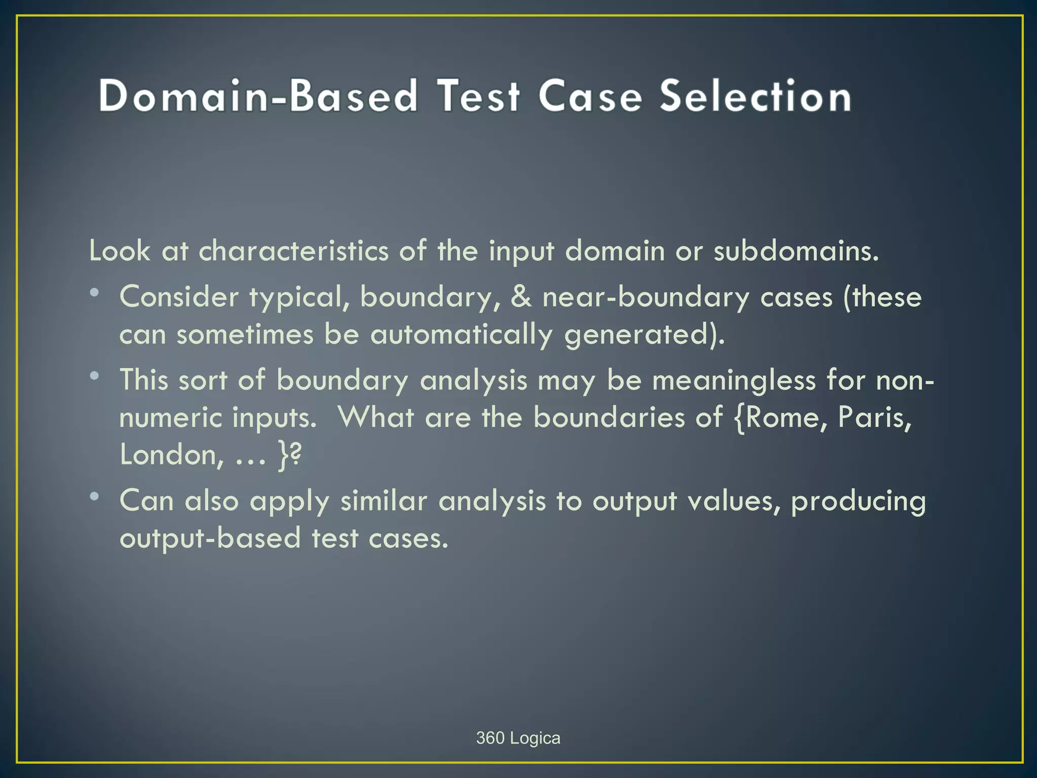 Look at characteristics of the input domain or subdomains.
• Consider typical, boundary, & near-boundary cases (these
  can sometimes be automatically generated).
• This sort of boundary analysis may be meaningless for non-
  numeric inputs. What are the boundaries of {Rome, Paris,
  London, … }?
• Can also apply similar analysis to output values, producing
  output-based test cases.




                           360 Logica
 