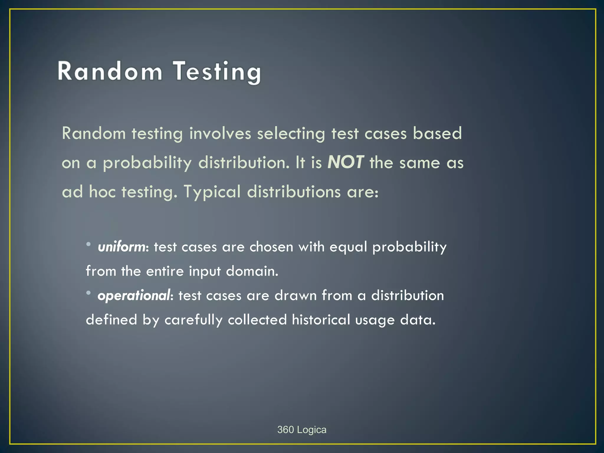 Random testing involves selecting test cases based
on a probability distribution. It is NOT the same as
ad hoc testing. Typical distributions are:

   • uniform: test cases are chosen with equal probability
   from the entire input domain.
   • operational: test cases are drawn from a distribution
   defined by carefully collected historical usage data.




                                360 Logica
 