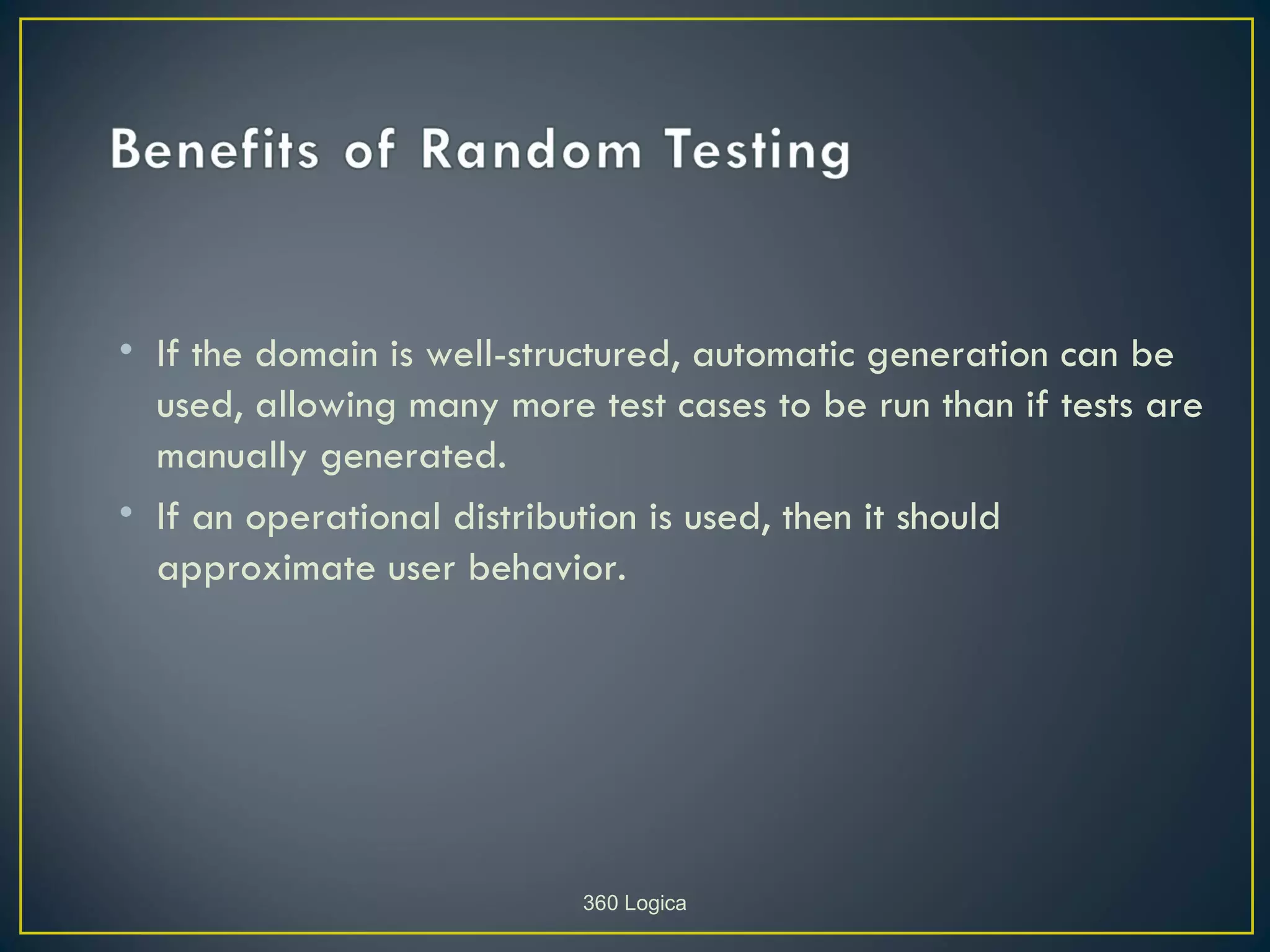 • If the domain is well-structured, automatic generation can be
  used, allowing many more test cases to be run than if tests are
  manually generated.
• If an operational distribution is used, then it should
  approximate user behavior.




                           360 Logica
 