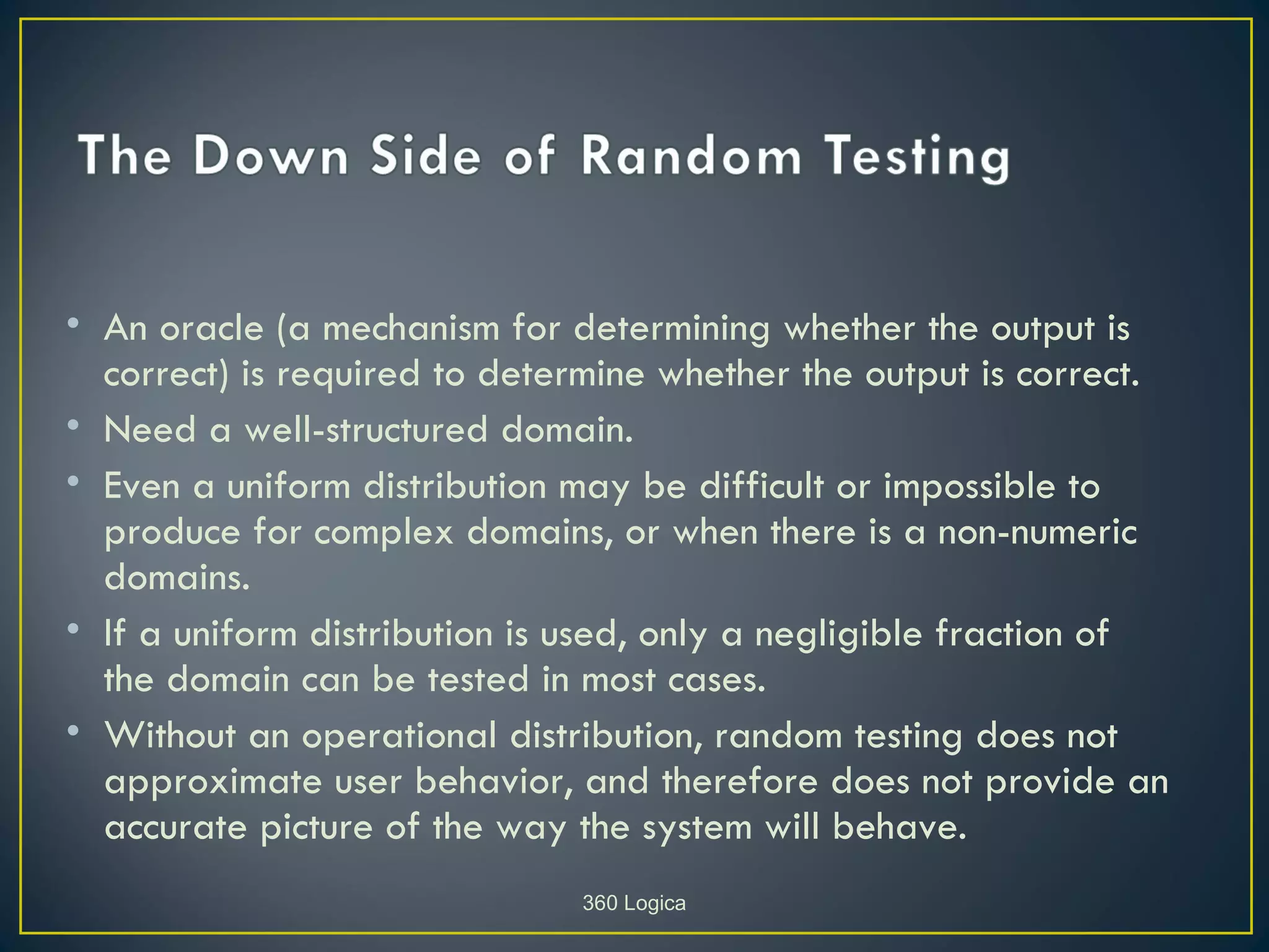 • An oracle (a mechanism for determining whether the output is
  correct) is required to determine whether the output is correct.
• Need a well-structured domain.
• Even a uniform distribution may be difficult or impossible to
  produce for complex domains, or when there is a non-numeric
  domains.
• If a uniform distribution is used, only a negligible fraction of
  the domain can be tested in most cases.
• Without an operational distribution, random testing does not
  approximate user behavior, and therefore does not provide an
  accurate picture of the way the system will behave.
                              360 Logica
 