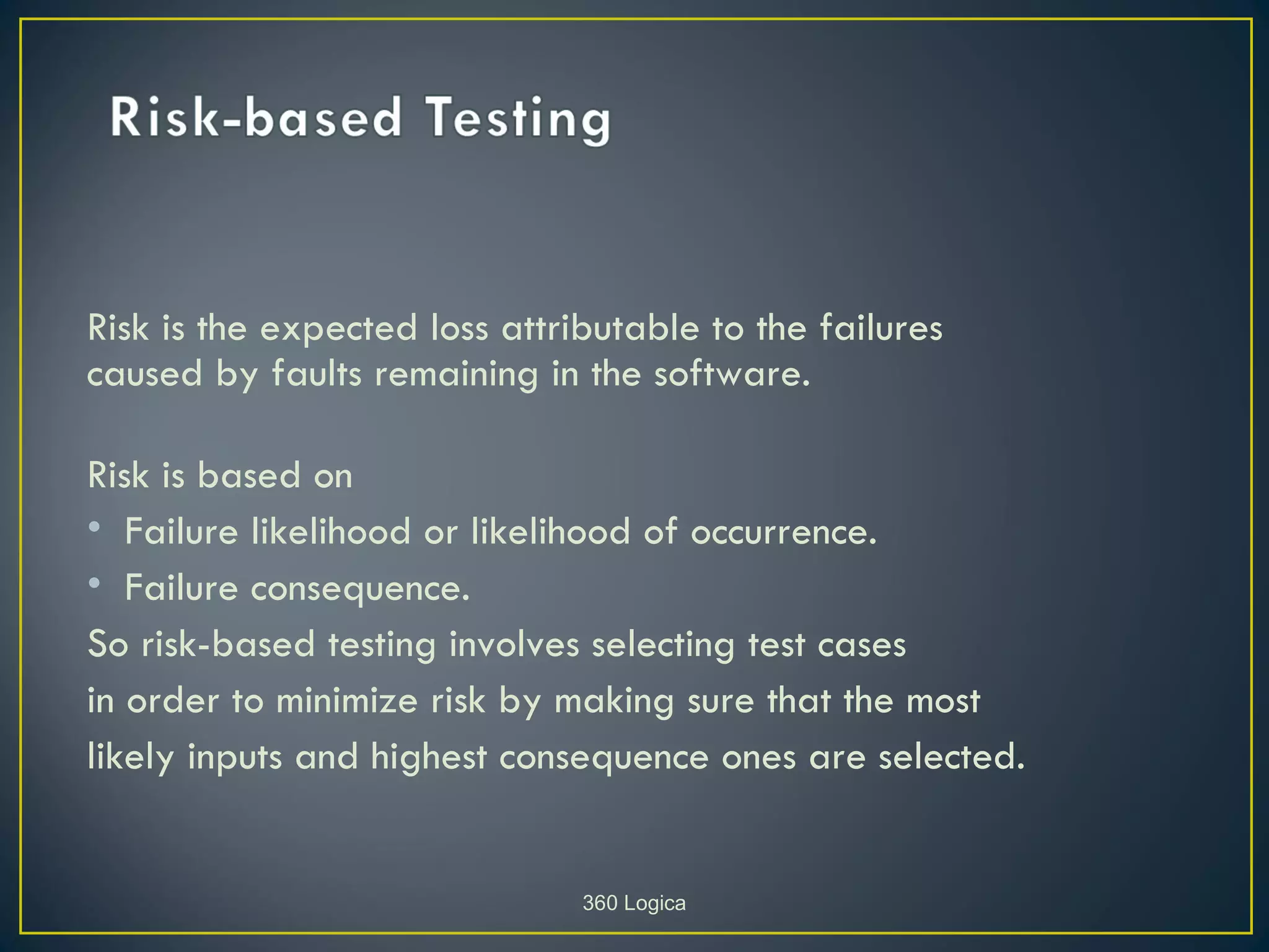 Risk is the expected loss attributable to the failures
caused by faults remaining in the software.

Risk is based on
• Failure likelihood or likelihood of occurrence.
• Failure consequence.
So risk-based testing involves selecting test cases
in order to minimize risk by making sure that the most
likely inputs and highest consequence ones are selected.


                               360 Logica
 