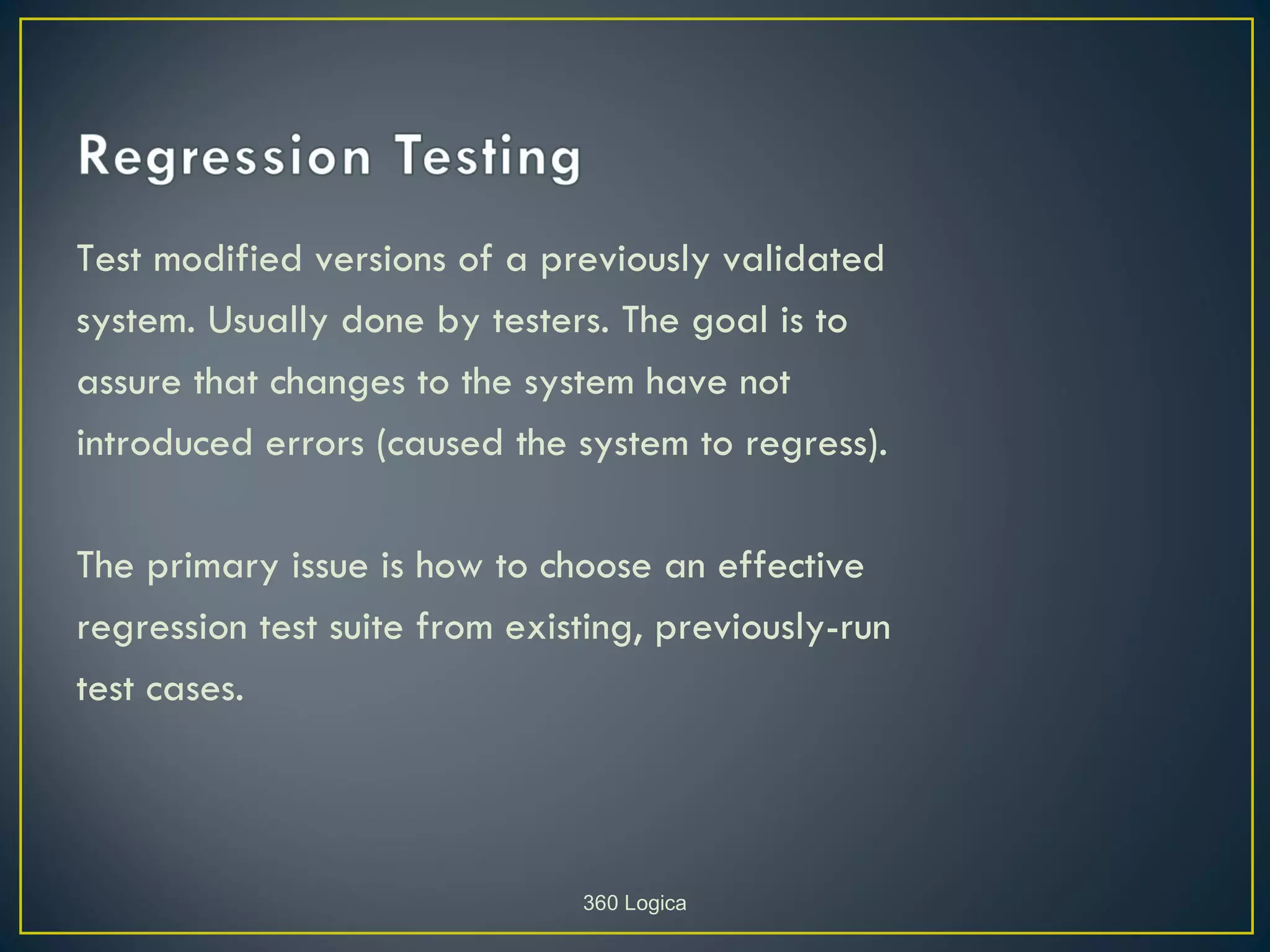 Test modified versions of a previously validated
system. Usually done by testers. The goal is to
assure that changes to the system have not
introduced errors (caused the system to regress).

The primary issue is how to choose an effective
regression test suite from existing, previously-run
test cases.



                               360 Logica
 