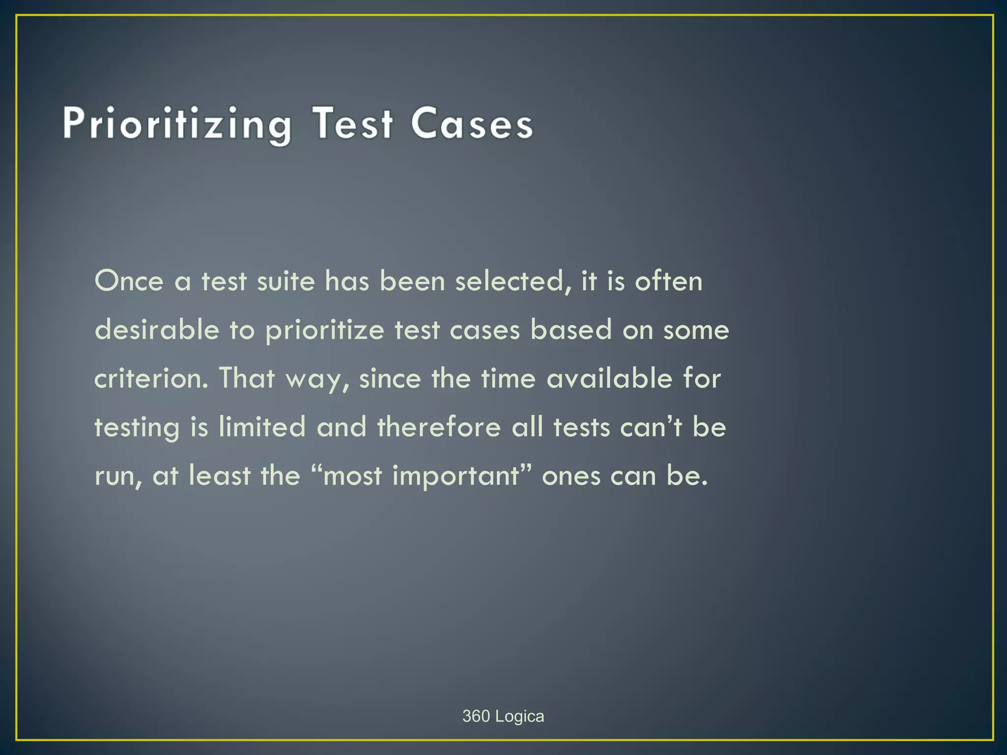 Once a test suite has been selected, it is often
desirable to prioritize test cases based on some
criterion. That way, since the time available for
testing is limited and therefore all tests can’t be
run, at least the “most important” ones can be.




                             360 Logica
 