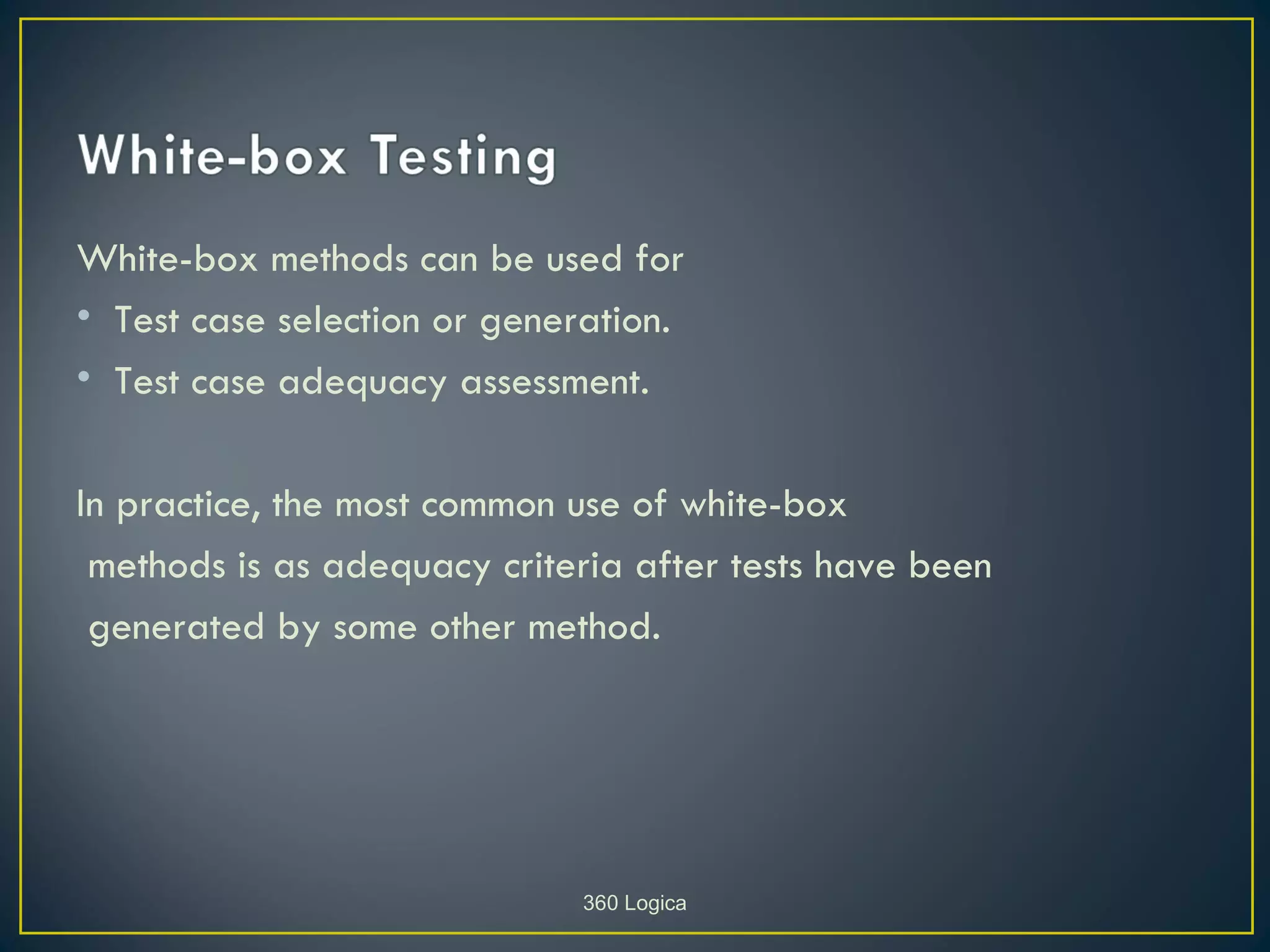 White-box methods can be used for
• Test case selection or generation.
• Test case adequacy assessment.

In practice, the most common use of white-box
 methods is as adequacy criteria after tests have been
 generated by some other method.




                             360 Logica
 
