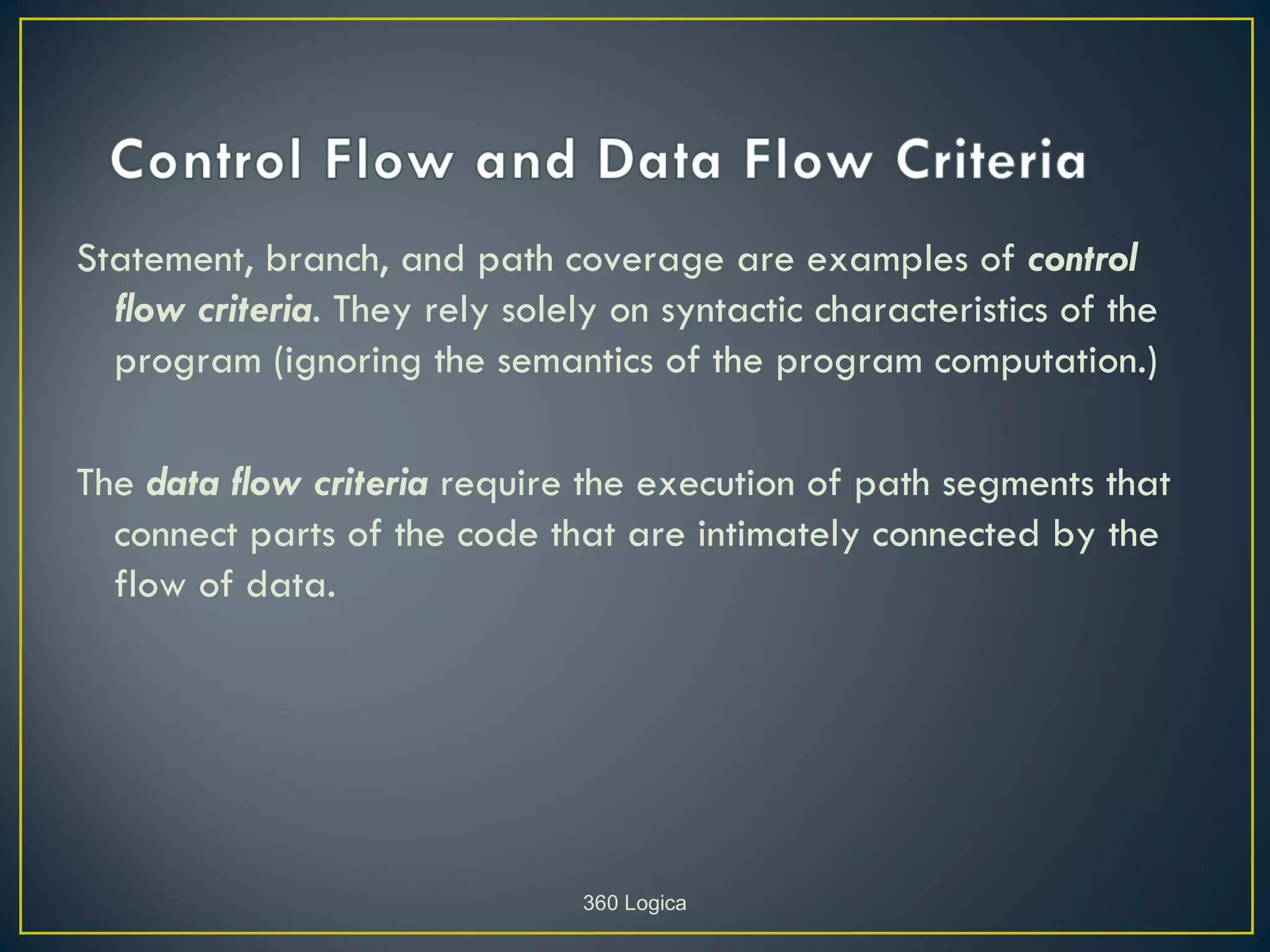 Statement, branch, and path coverage are examples of control
  flow criteria. They rely solely on syntactic characteristics of the
  program (ignoring the semantics of the program computation.)

The data flow criteria require the execution of path segments that
  connect parts of the code that are intimately connected by the
  flow of data.




                                360 Logica
 