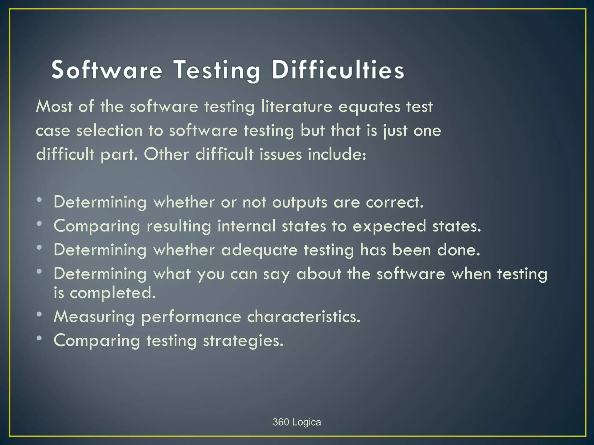Most of the software testing literature equates test
case selection to software testing but that is just one
difficult part. Other difficult issues include:

• Determining whether or not outputs are correct.
• Comparing resulting internal states to expected states.
• Determining whether adequate testing has been done.
• Determining what you can say about the software when testing
  is completed.
• Measuring performance characteristics.
• Comparing testing strategies.



                                360 Logica
 