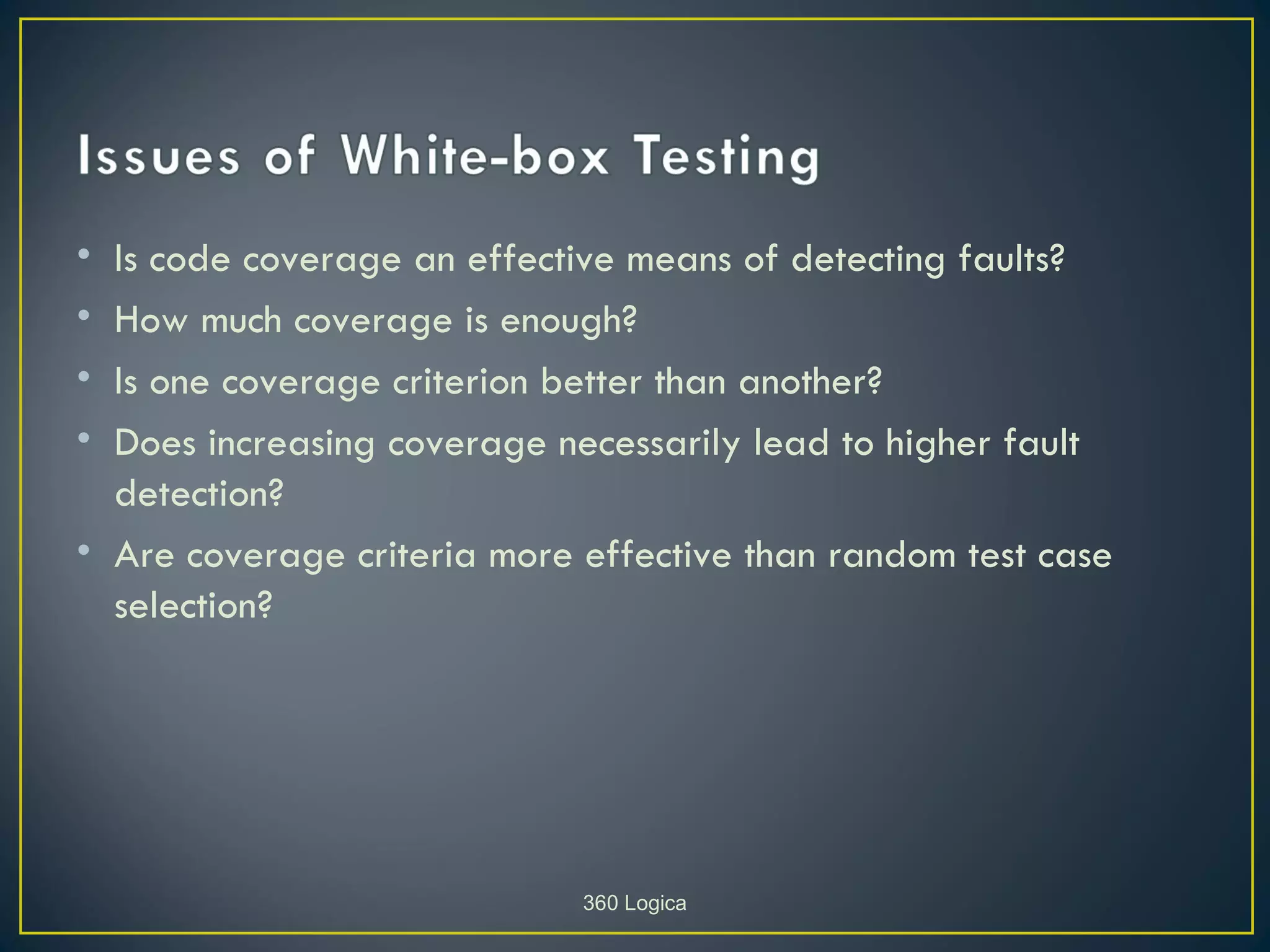 • Is code coverage an effective means of detecting faults?
• How much coverage is enough?
• Is one coverage criterion better than another?
• Does increasing coverage necessarily lead to higher fault
  detection?
• Are coverage criteria more effective than random test case
  selection?




                             360 Logica
 