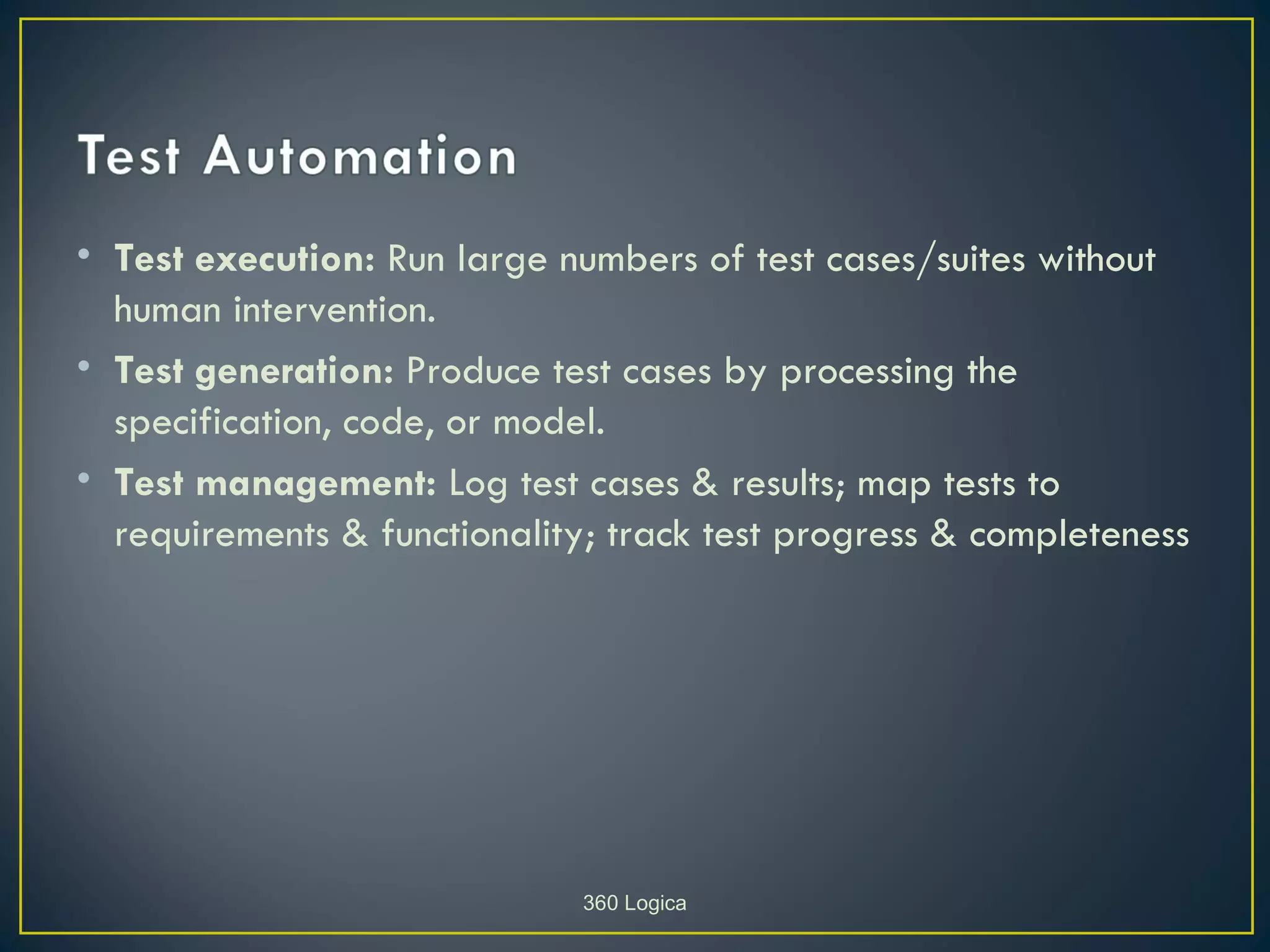 • Test execution: Run large numbers of test cases/suites without
  human intervention.
• Test generation: Produce test cases by processing the
  specification, code, or model.
• Test management: Log test cases & results; map tests to
  requirements & functionality; track test progress & completeness




                              360 Logica
 