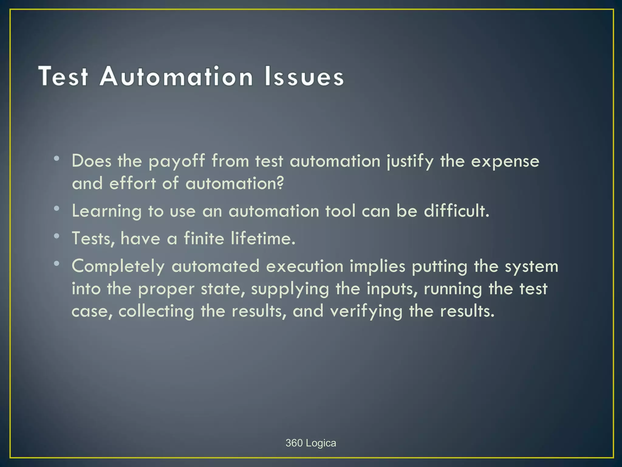 • Does the payoff from test automation justify the expense
  and effort of automation?
• Learning to use an automation tool can be difficult.
• Tests, have a finite lifetime.
• Completely automated execution implies putting the system
  into the proper state, supplying the inputs, running the test
  case, collecting the results, and verifying the results.




                            360 Logica
 
