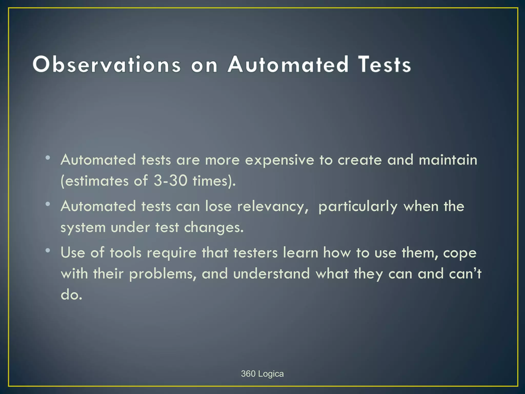 • Automated tests are more expensive to create and maintain
  (estimates of 3-30 times).
• Automated tests can lose relevancy, particularly when the
  system under test changes.
• Use of tools require that testers learn how to use them, cope
  with their problems, and understand what they can and can’t
  do.



                            360 Logica
 