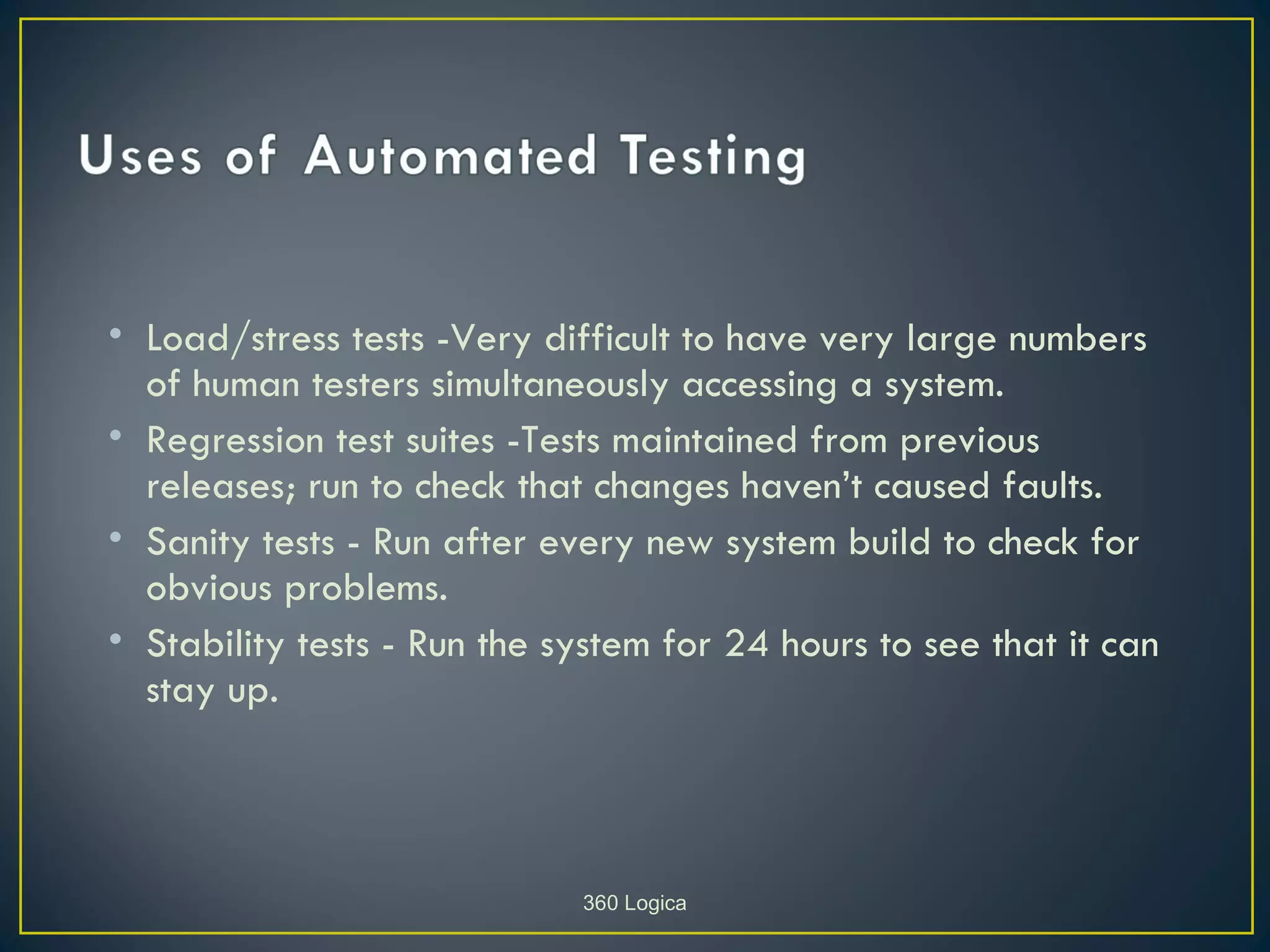 • Load/stress tests -Very difficult to have very large numbers
  of human testers simultaneously accessing a system.
• Regression test suites -Tests maintained from previous
  releases; run to check that changes haven’t caused faults.
• Sanity tests - Run after every new system build to check for
  obvious problems.
• Stability tests - Run the system for 24 hours to see that it can
  stay up.



                             360 Logica
 