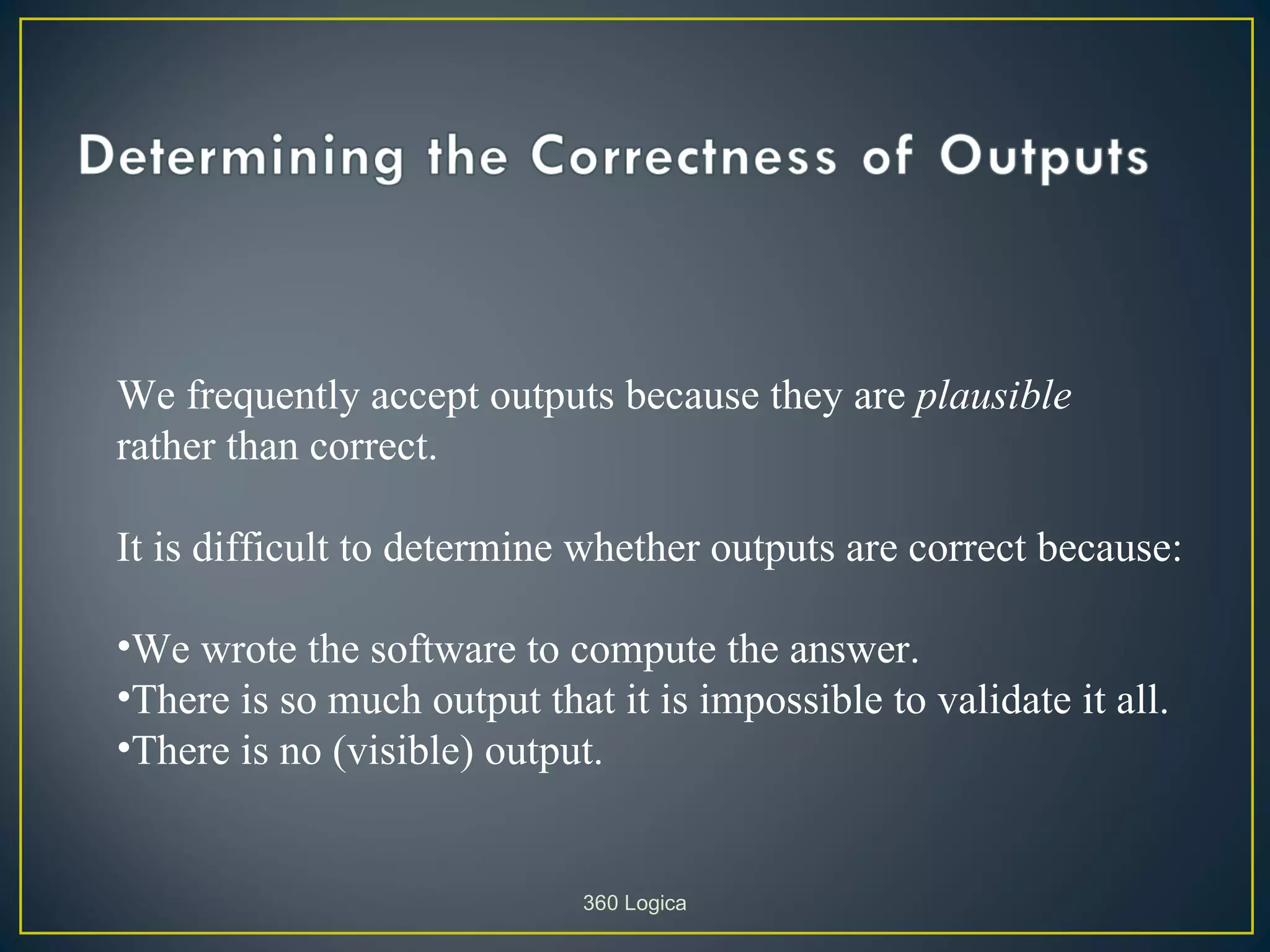 We frequently accept outputs because they are plausible
rather than correct.

It is difficult to determine whether outputs are correct because:

•We wrote the software to compute the answer.
•There is so much output that it is impossible to validate it all.
•There is no (visible) output.


                             360 Logica
 