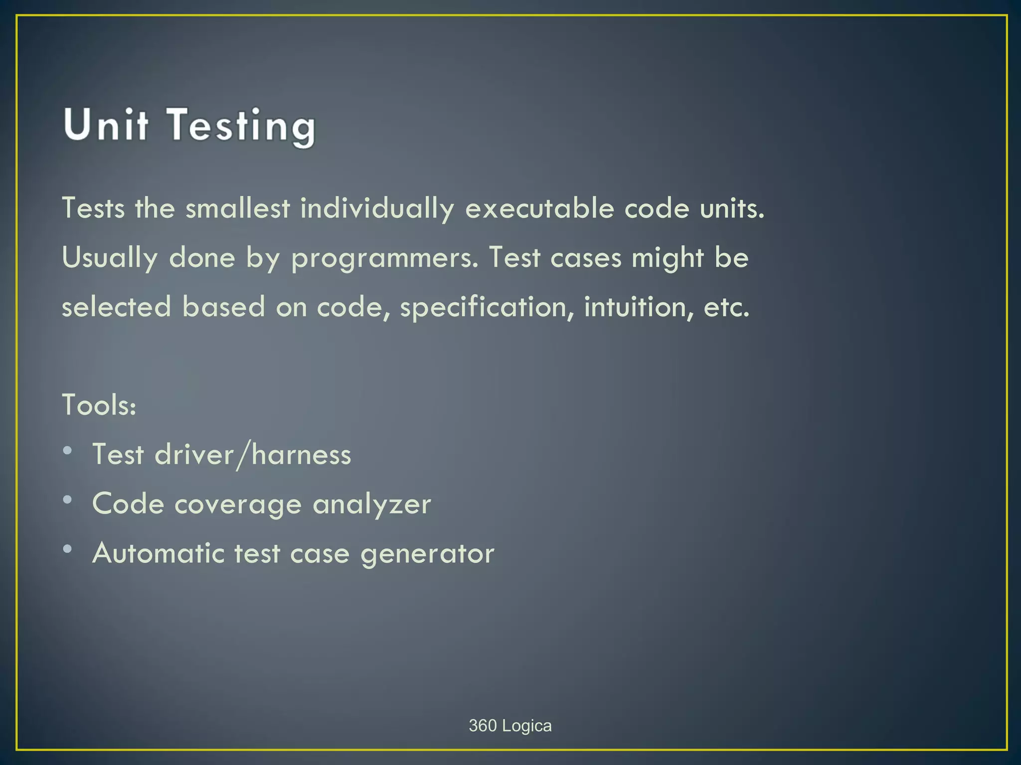 Tests the smallest individually executable code units.
Usually done by programmers. Test cases might be
selected based on code, specification, intuition, etc.

Tools:
• Test driver/harness
• Code coverage analyzer
• Automatic test case generator




                               360 Logica
 