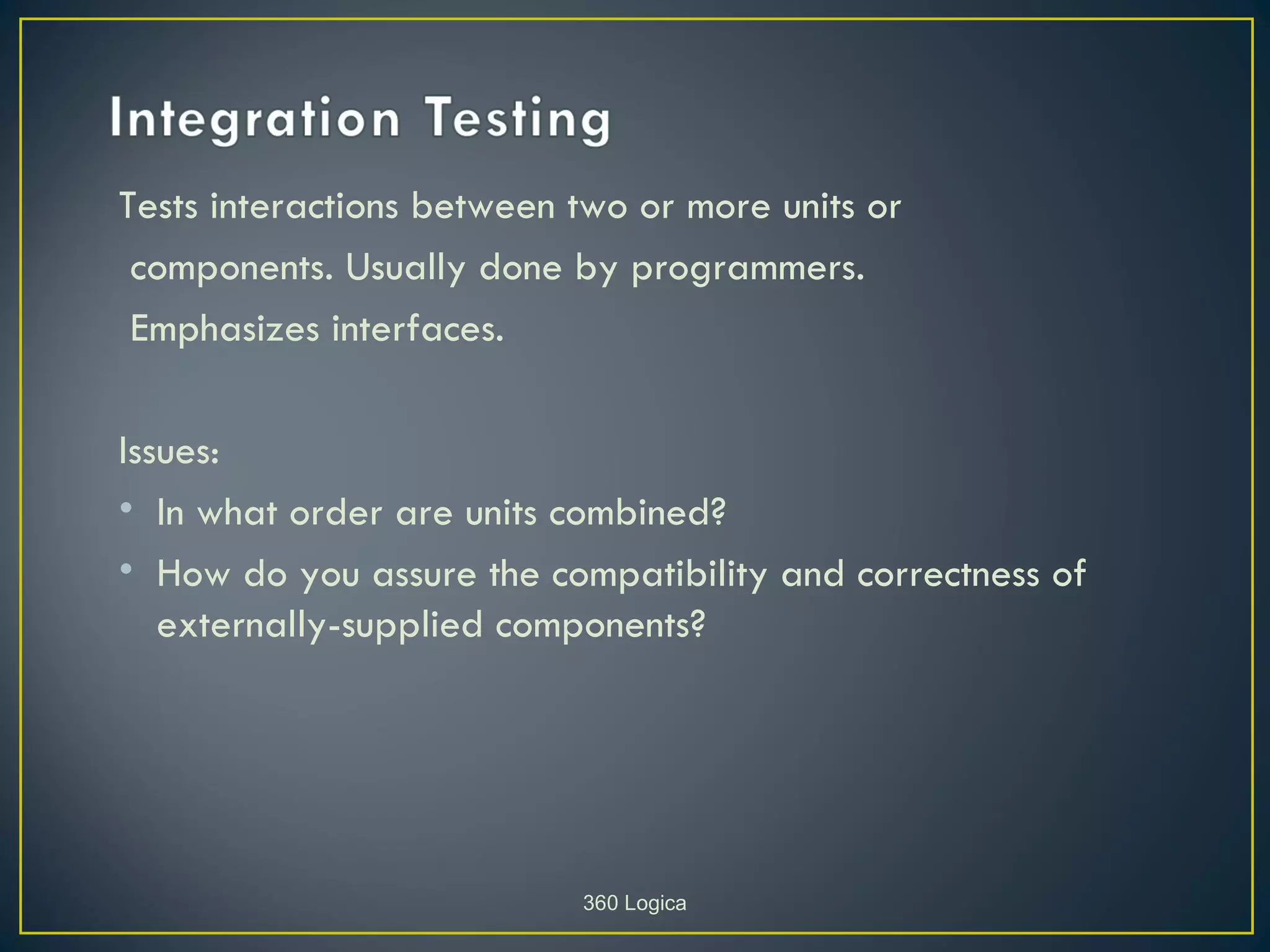 Tests interactions between two or more units or
 components. Usually done by programmers.
 Emphasizes interfaces.

Issues:
• In what order are units combined?
• How do you assure the compatibility and correctness of
   externally-supplied components?




                           360 Logica
 