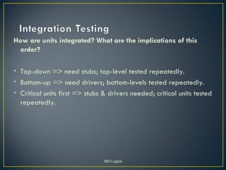 How are units integrated? What are the implications of this
 order?

• Top-down => need stubs; top-level tested repeatedly.
• Bottom-up => need drivers; bottom-levels tested repeatedly.
• Critical units first => stubs & drivers needed; critical units tested
  repeatedly.




                                360 Logica
 